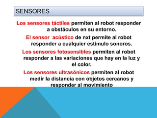 SENSORES
Los sensores táctiles permiten al robot responder
a obstáculos en su entorno.
El sensor acústico de nxt permite al robot
responder a cualquier estimulo sonoros.
Los sensores fotosensibles permiten al robot
responder a las variaciones que hay en la luz y
el color.
Los sensores ultrasónicos permiten al robot
medir la distancia con objetos cercanos y
responder al movimiento
 
