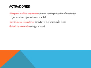 ACTUADORES
-Lámparas y cables conversores: pueden usarse para activar los sensores
fotosensibles o para decorar el robot
-Servomotores interactivos: permiten el movimiento del robot
-Batería :le suministra energía al robot
 