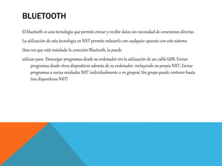 BLUETOOTH
El bluetooth es una tecnología que permite enviar y recibir datos sin necesidad de conexiones directas .
La utilización de esta tecnología en NXT permite enlazarlo con cualquier aparato con este sistema
Una vez que está instalada la conexión Bluetooth, la puede
utilizar para Descargar programas desde su ordenador sin la utilización de un cable USB, Enviar
programas desde otros dispositivos además de su ordenador, incluyendo su propio NXT, Enviar
programas a varias unidades NXT individualmente o en grupos( Un grupo puede contener hasta
tres dispositivos NXT)
 