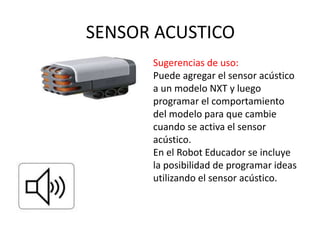 SENSOR ACUSTICO
Sugerencias de uso:
Puede agregar el sensor acústico
a un modelo NXT y luego
programar el comportamiento
del modelo para que cambie
cuando se activa el sensor
acústico.
En el Robot Educador se incluye
la posibilidad de programar ideas
utilizando el sensor acústico.