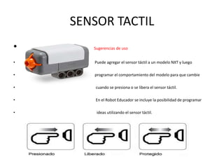 SENSOR TACTIL
• Sugerencias de uso
• Puede agregar el sensor táctil a un modelo NXT y luego
• programar el comportamiento del modelo para que cambie
• cuando se presiona o se libera el sensor táctil.
• En el Robot Educador se incluye la posibilidad de programar
• ideas utilizando el sensor táctil.