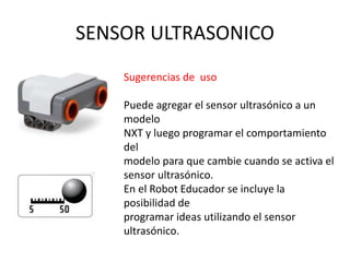 SENSOR ULTRASONICO
Sugerencias de uso
Puede agregar el sensor ultrasónico a un
modelo
NXT y luego programar el comportamiento
del
modelo para que cambie cuando se activa el
sensor ultrasónico.
En el Robot Educador se incluye la
posibilidad de
programar ideas utilizando el sensor
ultrasónico.