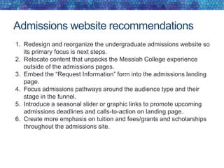 Admissions website recommendations
1. Redesign and reorganize the undergraduate admissions website so
its primary focus is next steps.
2. Relocate content that unpacks the Messiah College experience
outside of the admissions pages.
3. Embed the “Request Information” form into the admissions landing
page.
4. Focus admissions pathways around the audience type and their
stage in the funnel.
5. Introduce a seasonal slider or graphic links to promote upcoming
admissions deadlines and calls-to-action on landing page.
6. Create more emphasis on tuition and fees/grants and scholarships
throughout the admissions site.
 