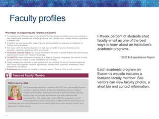 Faculty profiles
Fifty-six percent of students sited
faculty email as one of the best
ways to learn about an institution’s
academic programs.
*2013 E-Expectations Report
Each academic program on
Eastern’s website includes a
featured faculty member. Site
visitors can view faculty photos, a
short bio and contact information.
 
