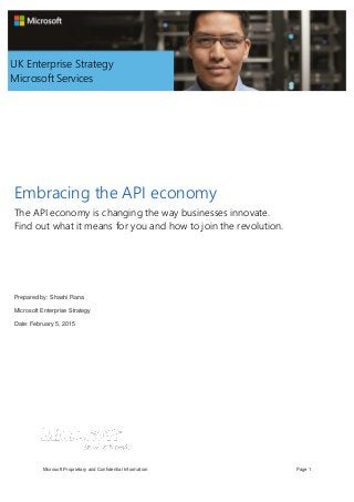 Embracing the API economy
Microsoft Proprietary and Confidential Information Page 1
Embracing the API economy
The API economy is changing the way businesses innovate.
Find out what it means for you and how to join the revolution.
Prepared by: Shashi Rana
Microsoft Enterprise Strategy
Date: February 5, 2015
UK Enterprise Strategy
Microsoft Services
 