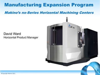 Manufacturing Expansion Program
Makino’s nx-Series Horizontal Machining Centers

David Ward
Horizontal Product Manager

©Copyright Makino 2011

 