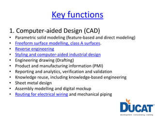 Key functions
1. Computer-aided Design (CAD)
• Parametric solid modeling (feature-based and direct modeling)
• Freeform surface modelling, class A surfaces.
• Reverse engineering
• Styling and computer-aided industrial design
• Engineering drawing (Drafting)
• Product and manufacturing information (PMI)
• Reporting and analytics, verification and validation
• Knowledge reuse, including knowledge-based engineering
• Sheet metal design
• Assembly modelling and digital mockup
• Routing for electrical wiring and mechanical piping
 