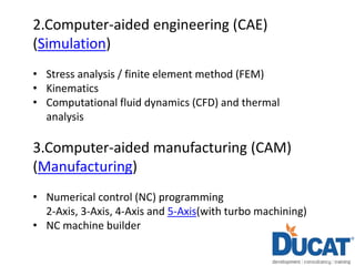 2.Computer-aided engineering (CAE)
(Simulation)
• Stress analysis / finite element method (FEM)
• Kinematics
• Computational fluid dynamics (CFD) and thermal
analysis
3.Computer-aided manufacturing (CAM)
(Manufacturing)
• Numerical control (NC) programming
2-Axis, 3-Axis, 4-Axis and 5-Axis(with turbo machining)
• NC machine builder
 