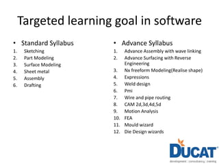 Targeted learning goal in software
• Standard Syllabus
1. Sketching
2. Part Modeling
3. Surface Modeling
4. Sheet metal
5. Assembly
6. Drafting
• Advance Syllabus
1. Advance Assembly with wave linking
2. Advance Surfacing with Reverse
Engineering
3. Nx freeform Modeling(Realise shape)
4. Expressions
5. Weld design
6. Pmi
7. Wire and pipe routing
8. CAM 2d,3d,4d,5d
9. Motion Analysis
10. FEA
11. Mould wizard
12. Die Design wizards
 