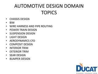 AUTOMOTIVE DESIGN DOMAIN
TOPICS
• CHASSIS DESIGN
• BIW
• WIRE HARNESS AND PIPE ROUTING
• POWER TRAIN DESIGN
• SUSPENSION DESIGN
• LIGHT DESIGN
• AERODYNAMICS CFD
• COMPOSIT DESIGN
• INTERIOR TRIM
• EXTERIOR TRIM
• SEAR DESIGN
• BUMPER DESIGN
 