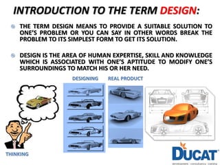 INTRODUCTION TO THE TERM DESIGN:
 THE TERM DESIGN MEANS TO PROVIDE A SUITABLE SOLUTION TO
ONE’S PROBLEM OR YOU CAN SAY IN OTHER WORDS BREAK THE
PROBLEM TO ITS SIMPLEST FORM TO GET ITS SOLUTION.
 DESIGN IS THE AREA OF HUMAN EXPERTISE, SKILL AND KNOWLEDGE
WHICH IS ASSOCIATED WITH ONE’S APTITUDE TO MODIFY ONE’S
SURROUNDINGS TO MATCH HIS OR HER NEED.
THINKING
DESIGNING REAL PRODUCT
 