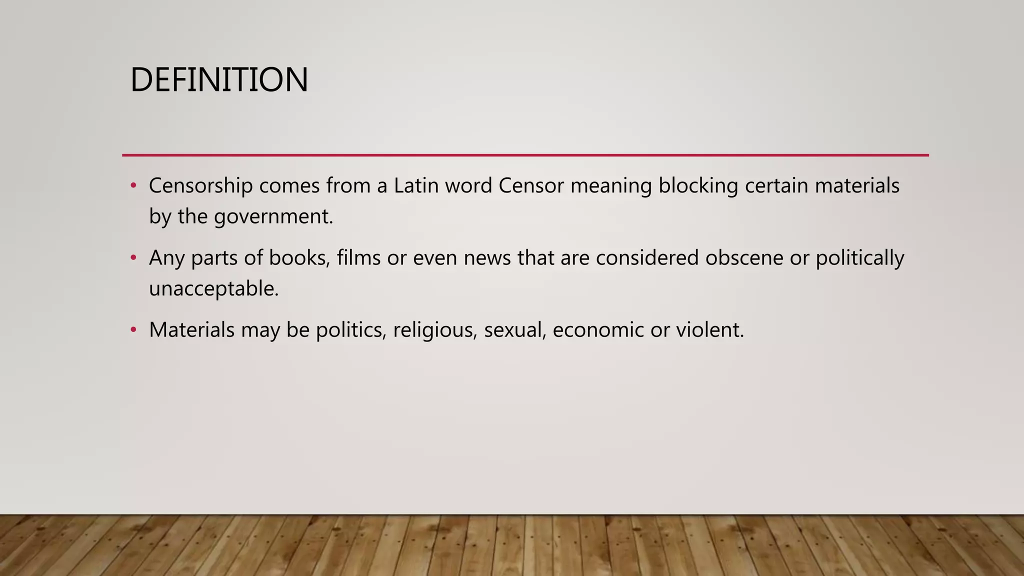 DEFINITION
• Censorship comes from a Latin word Censor meaning blocking certain materials
by the government.
• Any parts of books, films or even news that are considered obscene or politically
unacceptable.
• Materials may be politics, religious, sexual, economic or violent.