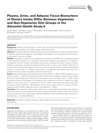 The Journal of Nutrition
Nutritional Immunology
Plasma, Urine, and Adipose Tissue Biomarkers
of Dietary Intake Differ Between Vegetarian
and Non-Vegetarian Diet Groups in the
Adventist Health Study-2
Fayth L Miles,1,2,3
Jan Irene C Lloren,1,2
Ella Haddad,1,2
Karen Jaceldo-Siegl,1,2
Synnove Knutsen,1,2
Joan Sabate,1,2
and Gary E Fraser1,2,4
1
Adventist Health Study, School of Public Health; 2
Center for Nutrition, Healthy Lifestyle, and Disease Prevention, School of Public
Health; 3
Department of Preventive Medicine, School of Medicine; and 4
Department of Medicine, School of Medicine, Loma Linda
University, Loma Linda, CA
ABSTRACT
Background: Differences in food composition, nutrient intake, and various health outcomes have been reported for
vegetarians and non-vegetarians in the Adventist Health Study-2 (AHS-2) cohort.
Objective: We sought to determine whether biomarkers of dietary intake also differed between individuals classified
as vegetarian (vegan, lacto-ovo-vegetarian, pesco-vegetarian, semi-vegetarian) and non-vegetarians based on patterns
of consumption of meat, dairy, and eggs.
Methods: Fasting plasma, overnight urine, and adipose tissue samples were collected from a representative subset
of AHS-2 participants classified into 5 diet groups (vegan, lacto-ovo-vegetarian, pesco-vegetarian, semi-vegetarian,
non-vegetarian) who also completed food-frequency questionnaires. Diet-related biomarkers including carotenoids,
isoflavones, enterolactone, saturated and polyunsaturated fatty acids, and vitamins were analyzed in 840 male and
female participants. Multiple linear regression was used to examine the association between diet pattern and biomarker
abundance, comparing each of 4 vegetarian dietary groups to non-vegetarians, and adjusted mean values were
calculated. Bonferroni correction was applied to control for multiple testing.
Results: Vegans had higher plasma total carotenoid concentrations (1.6-fold, P < 0.0001), and higher excretion of urinary
isoflavones (6-fold, P < 0.0001) and enterolactone (4.4-fold) compared with non-vegetarians. Vegans had lower relative
abundance of saturated fatty acids including myristic, pentadecanoic, palmitic, and stearic acids (P < 0.0001). Vegans
had higher linoleic acid (18:2ω-6) relative to non-vegetarians (23.3% compared with 19.1%) (P < 0.0001), and a higher
proportion of total ω-3 fatty acids (2.1% compared with 1.6%) (P < 0.0001). Results overall were similar but less robust
for lacto-ovo- and pesco-vegetarians. 1-Methylhistidine was 92% lower in vegans, and lower in lacto-ovo- and pesco-
vegetarians by 90% and 80%, respectively, relative to non-vegetarians (P < 0.0001).
Conclusion: AHS-2 participants following vegan, and lacto-ovo- or pesco-vegetarian diet patterns have significant
differences in plasma, urine, and adipose tissue biomarkers associated with dietary intakes compared with those who
consume a non-vegetarian diet. These findings provide some validation for the prior classification of dietary groups within
the AHS-2 cohort. J Nutr 2019;149:667–675.
Keywords: diet patterns, vegetarians, biomarkers, Adventist Health Study-2 cohort, linear regression,
phytochemicals
Introduction
Vegetarian diet patterns are characterized not simply by the
absence of meat and/or dairy products but also by increased
consumption of plant foods. There is growing evidence that
such plant-based diet patterns are associated with a number
of favorable health effects. Various epidemiological studies
conducted with the Adventist Health Study-2 (AHS-2) cohort
have demonstrated that vegetarian diet patterns are associated
with reduced risk of colorectal and other cancers (1–3), diabetes
(4), and metabolic syndrome, reflected by decreased blood
pressure, triglycerides, glucose, and waist circumference (5, 6).
The favorable effects of vegetarian diets are largely at-
tributable to the increased amount of phytochemicals present
in plant foods, besides the increases in fiber and other nutrients.
For example, increased consumption of fruits and vegetables
Copyright C American Society for Nutrition 2019. All rights reserved.
Manuscript received April 24, 2018. Initial review completed June 1, 2018. Revision accepted October 30, 2018.
First published online February 15, 2019; doi: https://doi.org/10.1093/jn/nxy292. 667
Downloadedfromhttps://academic.oup.com/jn/article-abstract/149/4/667/5320848bygueston05March2020
 