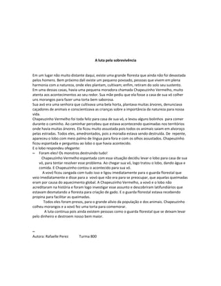 A luta pela sobrevivência


Em um lugar não muito distante daqui, existe uma grande floresta que ainda não foi devastada
pelos homens. Bem próximo dali existe um pequeno povoado, pessoas que vivem em plena
harmonia com a natureza, onde eles plantam, cultivam; enfim, retiram do solo seu sustento.
Em uma dessas casas, havia uma pequena moradora chamada Chapeuzinho Vermelho, muito
atenta aos acontecimentos ao seu redor. Sua mãe pediu que ela fosse a casa de sua vó colher
uns morangos para fazer uma torta bem saborosa.
Sua avó era uma senhora que cultivava uma bela horta, plantava muitas árvores, denunciava
caçadores de animais e conscientizava as crianças sobre a importância da natureza para nossa
vida.
Chapeuzinho Vermelho foi toda feliz para casa de sua vó, e levou alguns bolinhos para comer
durante o caminho. Ao caminhar percebeu que estava acontecendo queimadas nos territórios
onde havia muitas árvores. Ela ficou muito assustada pois todos os animais saiam em alvoroço
pelas estradas. Todos eles, amedrontados, pois a moradia estava sendo destruída. De repente,
apareceu o lobo com meio palmo de língua para fora e com os olhos assustados. Chapeuzinho
ficou espantada e perguntou ao lobo o que havia acontecido.
E o lobo respondeu ofegante:
– Foram eles! Os monstros destruindo tudo!
      Chapeuzinho Vermelho espantada com essa situação decidiu levar o lobo para casa de sua
     vó, para tentar resolver esse problema. Ao chegar sua vó, logo tratou o lobo, dando água e
     comida. E Chapeuzinho contou o acontecido para sua vó.
       A vovó ficou zangada com tudo isso e ligou imediatamente para o guarda florestal que
veio imediatamente e disse para a vovó que não era para se preocupar, que aquelas queimadas
eram por causa do aquecimento global. A Chapeuzinho Vermelho, a vovó e o lobo não
acreditaram na história e foram logo investigar esse assunto e descobriram latifundiários que
estavam desmatando a floresta para criação de gado. E o guarda florestal estava recebendo
propina para facilitar as queimadas.
       Todos eles foram presos, para o grande alivio da população e dos animais. Chapeuzinho
colheu morangos e a vovó fez uma torta para comemorar.
        A luta continua pois ainda existem pessoas como o guarda florestal que se deixam levar
pelo dinheiro e destroem nosso bem maior.


–
Autora: Rafaelle Perez      Turma 800
 