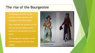 The rise of the Bourgeoisie
 The Bourgeoisie refers to the
wealthy woman and man who
belonged to the Third Estate
 They resented the positions of the
first and second estate as they
believed it was derived from their
effort
 The bourgeoisie wanted to attain
political equality with the other
estates.
 