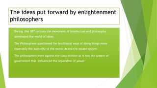 The ideas put forward by enlightenment
philosophers
 During the 18th century the movement of intellectual and philosophy
dominated the world of ideas.
 The Philosophers questioned the traditional ways of doing things more
especially the authority of the monarch and the estate system.
 The philosophers were against the class division as it was the system of
government that influenced the separation of power
 