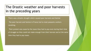 The Drastic weather and poor harvests
in the preceding years
 There was a drastic drought which caused poor harvests and famine
 The poor harvest and famine in France led to most peasants workers
revolting.
 Their protest was cause by the taxes they had to pay even during their time
of struggle as they could not make enough from their harvest and at the same
time they had to pay taxes.
 