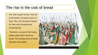 The rise in the cost of bread
 The Due to poor harvest that led
to the drastic increase in price of
flour. Thus, the increase of prices
for flour led to bread prices
increasing also
 Therefore, as most of the France
people spent their income on
bread. The increase price of bread
affected most people
 