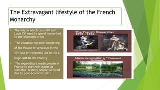 The Extravagant lifestyle of the French
Monarchy
 The way in which Louis XV and
Louis XVI used to spend money led
to the economic crisis
 The construction and remodeling
of the Palace of Versailles in the
17th and 8th centuries led to the a
huge cost to the country
 The expenditure made people in
France to see their leader as
wasteful as most people suffered
due to poor economic state.
 