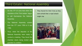 Third Estate: National Assembly
 On the 17th of June that when the
members of the Third estate begun
to call themselves the National
Assembly
 The National Assembly existed
from the 17th June 1789 to 9 July
1789.
 Thus, when the deputies of the
National Assembly were ready to
conduct a meeting. They found the
chamber doors being locked and
guarded my soldiers
 They feared for their lives as they
were afraid that a royal attack
might rise
 