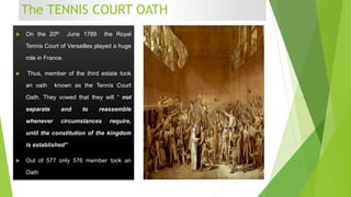 The TENNIS COURT OATH
 On the 20th June 1789 the Royal
Tennis Court of Versailles played a huge
role in France.
 Thus, member of the third estate took
an oath known as the Tennis Court
Oath. They vowed that they will “ not
separate and to reassemble
whenever circumstances require,
until the constitution of the kingdom
is established”
 Out of 577 only 576 member took an
Oath
 