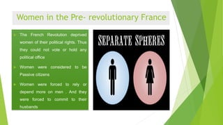 Women in the Pre- revolutionary France
 The French Revolution deprived
women of their political rights. Thus
they could not vote or hold any
political office
 Women were considered to be
Passive citizens
 Women were forced to rely or
depend more on men . And they
were forced to commit to their
husbands
 
