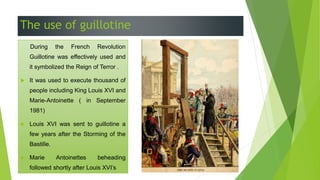 The use of guillotine
 During the French Revolution
Guillotine was effectively used and
it symbolized the Reign of Terror .
 It was used to execute thousand of
people including King Louis XVI and
Marie-Antoinette ( in September
1981)
 Louis XVI was sent to guillotine a
few years after the Storming of the
Bastille.
 Marie Antoinettes beheading
followed shortly after Louis XVI’s
 