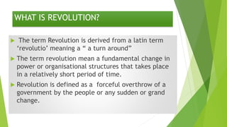 WHAT IS REVOLUTION?
 The term Revolution is derived from a latin term
‘revolutio’ meaning a “ a turn around”
 The term revolution mean a fundamental change in
power or organisational structures that takes place
in a relatively short period of time.
 Revolution is defined as a forceful overthrow of a
government by the people or any sudden or grand
change.
 