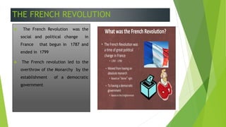THE FRENCH REVOLUTION
 The French Revolution was the
social and political change in
France that begun in 1787 and
ended in 1799
 The French revolution led to the
overthrow of the Monarchy by the
establishment of a democratic
government
 