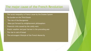 The major cause of the French Revolution
 The social inequality in France cause by the Estates System
 Tax burden on the Third Estate
 The rise of the Bourgeoisie
 Ideas put forward by enlightenment philosophers
 Financial crisis caused by the costly wars
 Drastic weather and poor harvest in the preceding year
 The rise in cost of bread
 The extravagant lifestyle of the French Monarchy
 