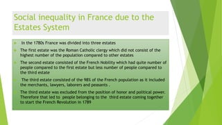 Social inequality in France due to the
Estates System
 In the 1780s France was divided into three estates
 The first estate was the Roman Catholic clergy which did not consist of the
highest number of the population compared to other estates
 The second estate consisted of the French Nobility which had quite number of
people compared to the first estate but less number of people compared to
the third estate
 The third estate consisted of the 98% of the French population as it included
the merchants, lawyers, laborers and peasants .
 The third estate was excluded from the position of honor and political power.
Therefore that led to people belonging to the third estate coming together
to start the French Revolution in 1789
 