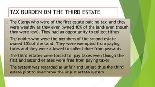 TAX BURDEN ON THE THIRD ESTATE
 The Clergy who were of the first estate paid no tax and they
were wealthy as they even owned 10% of the land(even though
they were few). They had an opportunity to collect tithes
 The nobles who were the members of the second estate
owned 25% of the Land. They were exempted from paying
taxes and they were allowed to collect dues from peasants
 The third estates were forced to pay taxes even though the
first and second estates were free from paying taxes
 The system was regarded as unfair and unjust thus the third
estate plot to overthrow the unjust estate system
 