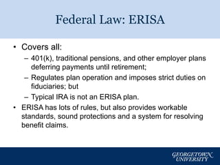 Federal Law: ERISA 
• Covers all: 
– 401(k), traditional pensions, and other employer plans 
deferring payments until retirement; 
– Regulates plan operation and imposes strict duties on 
fiduciaries; but 
– Typical IRA is not an ERISA plan. 
• ERISA has lots of rules, but also provides workable 
standards, sound protections and a system for resolving 
benefit claims. 
6 
 
