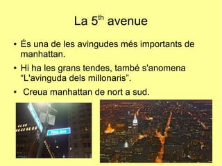 La 5th
avenue
● És una de les avingudes més importants de
manhattan.
● Hi ha les grans tendes, també s'anomena
“L'avinguda dels millonaris”.
● Creua manhattan de nort a sud.
 