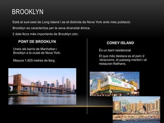 BROOKLYN
Està al sud-oest de Long Island i es el districte de Nova York amb més població.
Brooklyn es caracteritza per la seva diversitat ètnica.
2 dels llocs més importants de Brooklyn són:
Uneix els barris de Manhattan i
Brooklyn a la ciutat de Nova York.
Mesura 1.825 metres de llarg.
PONT DE BROOKLYN CONEY ISLAND
És un barri residencial.
El que més destaca es el parc d
‘atraccions, el passeig maritim i el
restauran Nathans.
 