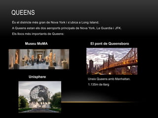 QUEENS
És el districte més gran de Nova York i s’ubica a Long Island.
A Queens estan els dos aeroports principals de Nova York, La Guardia i JFK.
Els llocs més importants de Queens:
Museu MoMA
Unisphere
El pont de Queensboro
Uneix Queens amb Manhattan.
1.135m de llarg
 