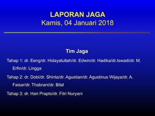 LAPORAN JAGA
Kamis, 04 Januari 2018
Tim Jaga
Tahap 1: dr. Eeng/dr. Hidayatullah/dr. Edwin/dr. Hadika/dr.Iswadi/dr. M.
Erfin/dr. Lingga
Tahap 2: dr. Dobi/dr. Shinta/dr. Agustian/dr. Agustinus Wijaya/dr. A.
Faisar/dr. Thabrani/dr. Bilal
Tahap 3: dr. Hari Prapto/dr. Fitri Nuryani
 
