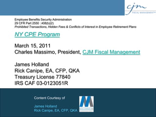 Employee Benefits Security Administration29 CFR Part 2550 §408(b)(2)Prohibited Transactions, Hidden Fees & Conflicts of Interest in Employee Retirement PlansNY CPE ProgramMarch 15, 2011Charles Massimo, President, CJM Fiscal ManagementJames HollandRick Canipe, EA, CFP, QKATreasury License 77840IRS CAF 03-0123051R Content Courtesy of James Holland Rick Canipe, EA, CFP, QKA 