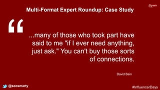 Multi-Format Expert Roundup: Case Study
@seosmarty
...many of those who took part have
said to me "if I ever need anything,
just ask." You can't buy those sorts
of connections.
David Bain
#InfluencerDays
 