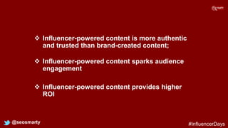  Influencer-powered content is more authentic
and trusted than brand-created content;
@seosmarty
 Influencer-powered content sparks audience
engagement
 Influencer-powered content provides higher
ROI
#InfluencerDays
 