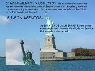 6º MONUMENTOS Y EDIFICIOS: NY es conocida sobre todo
por sus grandes rascacielos como el Empire State o el Chrysler y también
por sus museos y monumentos. Uno de sus monumentos más emblemáticos
es La Estatua de la Libertad.

 6.1 MONUMENTOS:
                              A) ESTATUA DE LA LIBERTAD: Es uno de los
                              monumentos más famosos de NY, de los Estados
                              Unidos y de todo el mundo.
 
