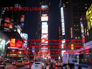 6.5 OTROS LUGARES




     A) TIMES SQUARE: Times Square es una intersección
 de Manhattan. Está situada en la esquina de la Avenida
 Broadway y la Séptima Avenida. La zona de Times Square
 esta formada por las manzanas situadas entre las Sexta y
 Octava avenidas que constituyen la parte occidental de la
 zona comercial del centro de Manhattan.
 