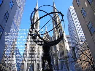 C) ROCKEFELLER CENTER:
Es un complejo de 19 edificios
comerciales que cubren
89.030,84 m² entre las calles
48 y 51 de NY. Construido por la
familia Rockefeller, el complejo
abarca el área entre la Quinta
Avenida y la Sexta Avenida en la
isla de Manhattan. En esta zona
se encuentran algunas de las
boutiques más lujosas de NY.
 