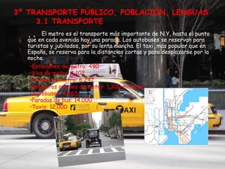 3º TRANSPORTE PÚBLICO, POBLACIÓN, LENGUAS
     3.1 TRANSPORTE
        El metro es el transporte más importante de N.Y, hasta el punto
  que en cada avenida hay una parada. Los autobuses se reservan para
  turistas y jubilados, por su lenta marcha. El taxi, más popular que en
  España, se reserva para la distancias cortas y para desplazarse por la
  noche.
   •Estaciones de metro: 490
   •Vías de metro: 1.102
   •Trenes de metro: 6.247
   •Pasajeros anuales de metro: 1.300 millones
   •Autobuses: 4.465
   •Paradas de bus: 14.000
   •Taxis: 12.000
 