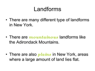 Landforms There are many different type of landforms in New York.  There are  mountainous  landforms like the Adirondack Mountains.  There are also  plains  in New York, areas where a large amount of land lies flat.  