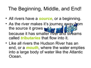 The Beginning, Middle, and End!  All rivers have a  source , or a beginning.  As the river makes it’s journey away from the source it grows  because it has smaller river and streams called  tributaries  that flow into it.  Like all rivers the Hudson River has an end, or a  mouth , where the water empties into a large body of water like the Atlantic Ocean. wider and deeper 