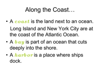 Along the Coast… A  coast  is the land next to an ocean.  Long Island and New York City are at the coast of the Atlantic Ocean. A  bay  is part of an ocean that cuts deeply into the shore. A  harbor  is a place where ships dock.   