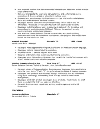 •   Built Plumtree portlets that were considered standards and were used across multiple
       pages of the Portal.
   •   Delivered changes to the salary and bonus planning and performance review
       applications 4-8 weeks ahead of schedule in multiple years
   •   Reviewed and recommended third party products that synchronize data between
       Notes and other relational database systems.
   •   Developed a Notes application which compared two similar lists of data for
       differences. This saved several users hours of work each quarter to verify
   •   Developed code that allowed users to securely do data entry for the salary and
       bonus planning application using MS Excel. This met the auditor’s security
       requirements and satisfied user requests.
   •   Built a flexible report generator feature into the salary and bonus planning
       application which the HR department used to track user progress and helped them
       deliver the final results on time.

Norwalk Hospital                          Norwalk, CT                 1998 - 2000
Senior Lotus Notes Developer

   •   Developed Notes applications using LotusScript and the Notes @ function language.
   •   Developed training class scheduling application.
   •   Implemented an IT Service Request application.
   •   Designed and implemented a user security tracking application.
   •   Developed about half-a-dozen databases that tracked the Hospital’s compliance with
       JCAHO regulations for accreditation purposes.

Moody’s Investors Service, Inc          New York, NY              1994 - 1997
Senior Software Engineer/Technical Manager, Lotus Notes Development

   •   Managed a team of Notes application developers and developed Notes applications
       using the Lotus Notes “C” API, “C”, Lotus Script and the Notes @ function language.
   •   Developed two products that delivered Moody’s research to over 40 subscribers
       using Notes technology, representing more than $1 trillion in assets under
       management.
   •   Developed a CD-ROM product based upon these products. Total income for all of
       these products in the first year was over $2 million.
   •   Managed developers and consultants working on other systems for the HR
       department.

EDUCATION

Manhattan College                         Riverdale, NY
Bachelors of Science, Physics
 
