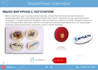 GiftsPro.ru " +7 (495) 777-1920∠ ∠
Многие компании ищут такой рекламный сувенир, который был бы полезный, оригинальный и
запоминающийся. Всем этим параметрам соответствует мыло с логотипом. А еще сувенирное мыло
показывает, что ваша компания проявляет заботу о клиентах и клиенты это ценят. Каждый человек по
несколько раз в день моет руки с мылом, используя при этом ваше рекламное мыло, он  фокусирует
внимание на вашем логотипе и постоянно помнит о вашей компании
Бюджетные сувениры
МЫЛО ФИГУРНОЕ С ЛОГОТИПОМ
от 40 р/штОт 1000 шт.
10
 