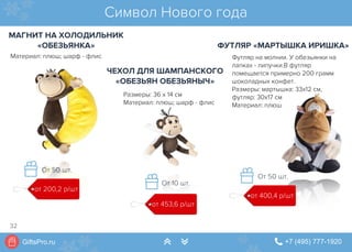 GiftsPro.ru " +7 (495) 777-1920∠ ∠
Материал: плюш; шарф - флис
Символ Нового года
МАГНИТ НА ХОЛОДИЛЬНИК
«ОБЕЗЬЯНКА»
ЧЕХОЛ ДЛЯ ШАМПАНСКОГО
«ОБЕЗЬЯН ОБЕЗЬЯНЫЧ»
ФУТЛЯР «МАРТЫШКА ИРИШКА»
Футляр на молнии. У обезьянки на
лапках - липучки.В футляр
помещается примерно 200 грамм
шоколадных конфет.
Размеры: мартышка: 33х12 см,
футляр: 30х17 см
Материал: плюш
Размеры: 36 х 14 см
Материал: плюш; шарф - флис
от 400,4 р/шт
От 50 шт.
от 453,6 р/шт
От 10 шт.
от 200,2 р/шт
От 50 шт.
32
 